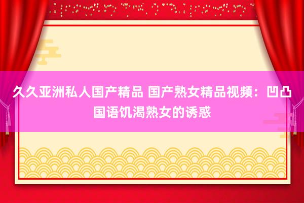 久久亚洲私人国产精品 国产熟女精品视频：凹凸国语饥渴熟女的诱惑