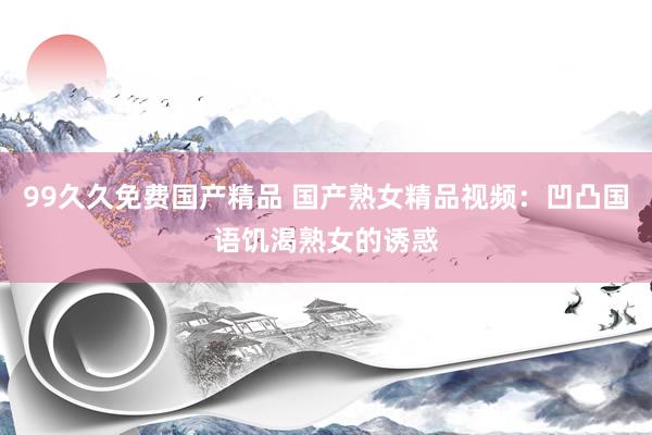 99久久免费国产精品 国产熟女精品视频：凹凸国语饥渴熟女的诱惑