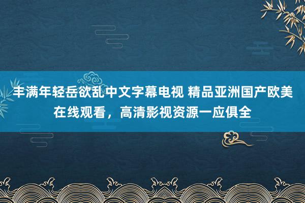丰满年轻岳欲乱中文字幕电视 精品亚洲国产欧美在线观看，高清影视资源一应俱全