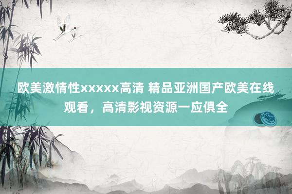 欧美激情性xxxxx高清 精品亚洲国产欧美在线观看，高清影视资源一应俱全