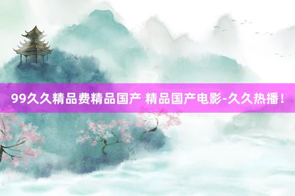 99久久精品费精品国产 精品国产电影-久久热播！