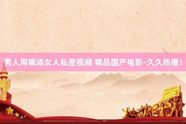 男人用嘴添女人私密视频 精品国产电影-久久热播！