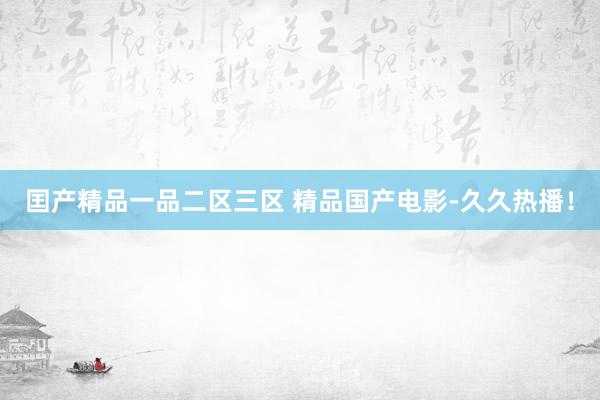 囯产精品一品二区三区 精品国产电影-久久热播！