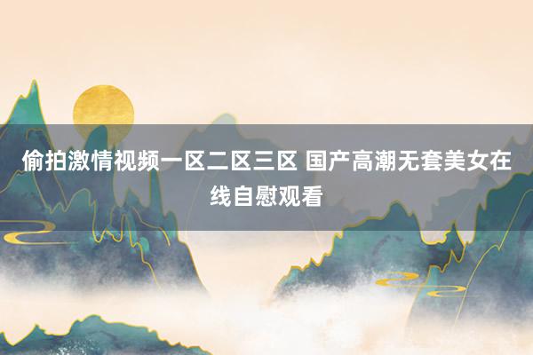 偷拍激情视频一区二区三区 国产高潮无套美女在线自慰观看