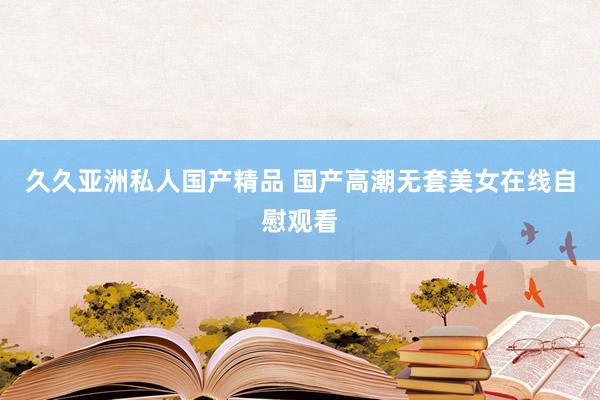 久久亚洲私人国产精品 国产高潮无套美女在线自慰观看