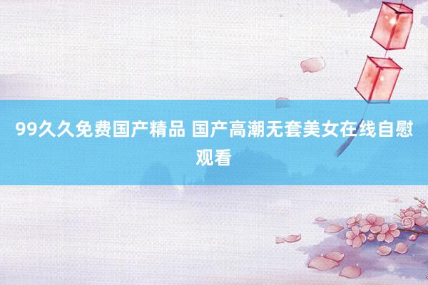 99久久免费国产精品 国产高潮无套美女在线自慰观看