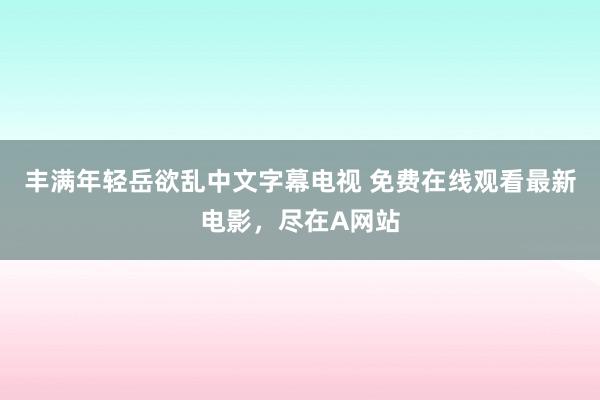 丰满年轻岳欲乱中文字幕电视 免费在线观看最新电影，尽在A网站