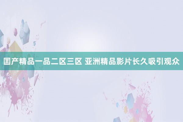 囯产精品一品二区三区 亚洲精品影片长久吸引观众