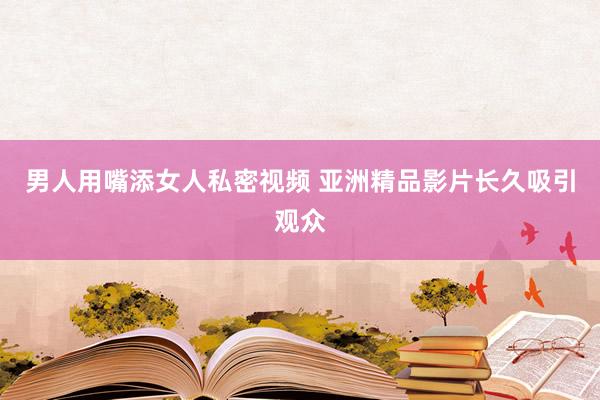 男人用嘴添女人私密视频 亚洲精品影片长久吸引观众