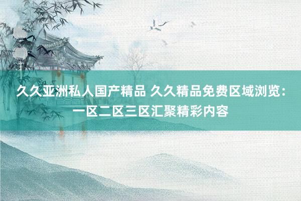 久久亚洲私人国产精品 久久精品免费区域浏览：一区二区三区汇聚精彩内容