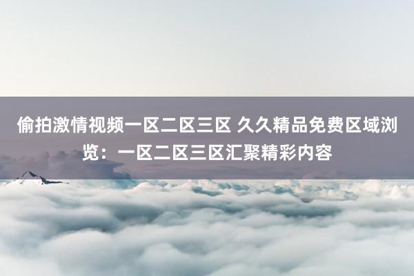 偷拍激情视频一区二区三区 久久精品免费区域浏览：一区二区三区汇聚精彩内容