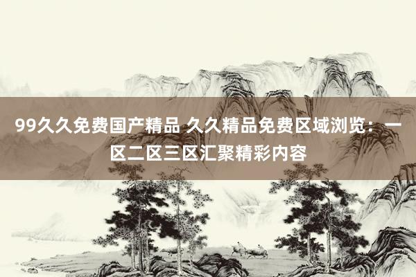99久久免费国产精品 久久精品免费区域浏览：一区二区三区汇聚精彩内容