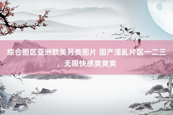 综合图区亚洲欧美另类图片 国产淫乱片区一二三，无限快感爽爽爽
