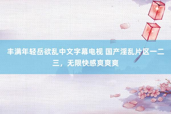 丰满年轻岳欲乱中文字幕电视 国产淫乱片区一二三，无限快感爽爽爽