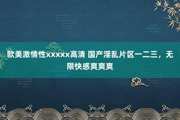 欧美激情性xxxxx高清 国产淫乱片区一二三，无限快感爽爽爽