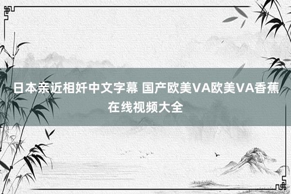 日本亲近相奷中文字幕 国产欧美VA欧美VA香蕉在线视频大全