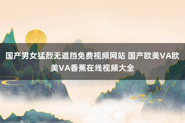 国产男女猛烈无遮挡免费视频网站 国产欧美VA欧美VA香蕉在线视频大全