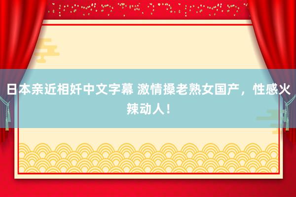 日本亲近相奷中文字幕 激情搡老熟女国产，性感火辣动人！