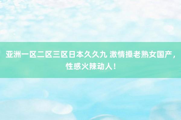 亚洲一区二区三区日本久久九 激情搡老熟女国产，性感火辣动人！