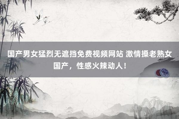 国产男女猛烈无遮挡免费视频网站 激情搡老熟女国产，性感火辣动人！