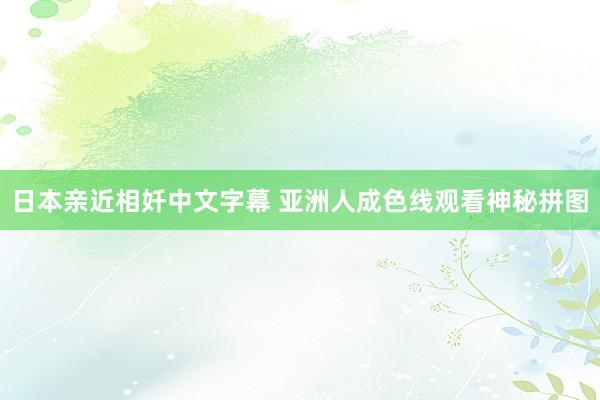 日本亲近相奷中文字幕 亚洲人成色线观看神秘拼图