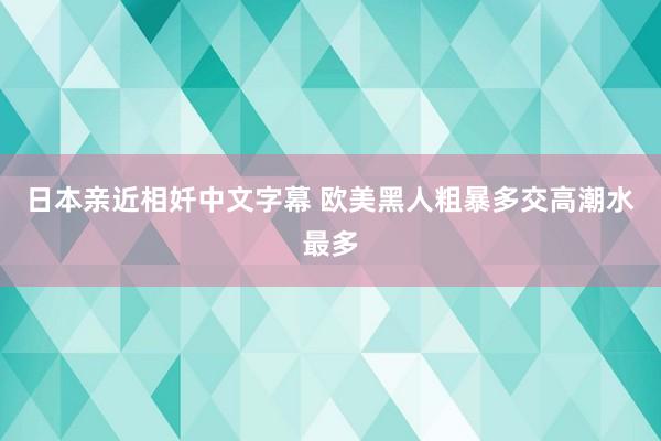 日本亲近相奷中文字幕 欧美黑人粗暴多交高潮水最多
