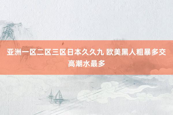 亚洲一区二区三区日本久久九 欧美黑人粗暴多交高潮水最多