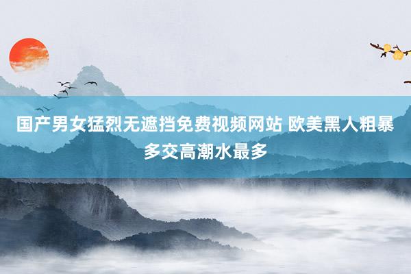 国产男女猛烈无遮挡免费视频网站 欧美黑人粗暴多交高潮水最多