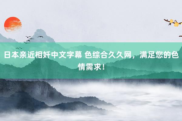 日本亲近相奷中文字幕 色综合久久网，满足您的色情需求！