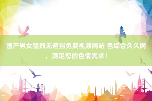 国产男女猛烈无遮挡免费视频网站 色综合久久网，满足您的色情需求！