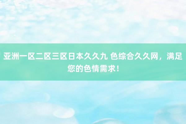 亚洲一区二区三区日本久久九 色综合久久网，满足您的色情需求！