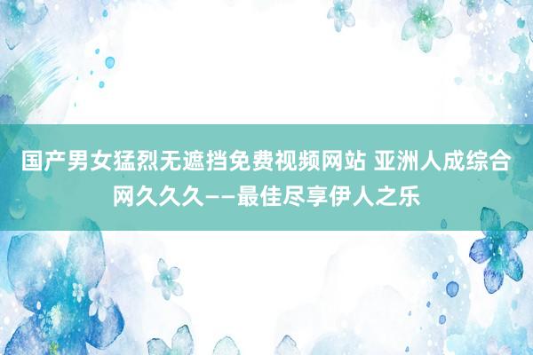 国产男女猛烈无遮挡免费视频网站 亚洲人成综合网久久久——最佳尽享伊人之乐