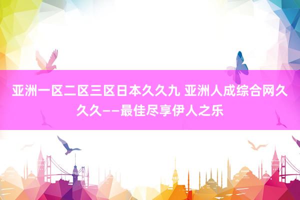 亚洲一区二区三区日本久久九 亚洲人成综合网久久久——最佳尽享伊人之乐