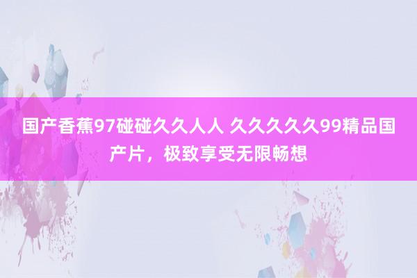国产香蕉97碰碰久久人人 久久久久久99精品国产片，极致享受无限畅想
