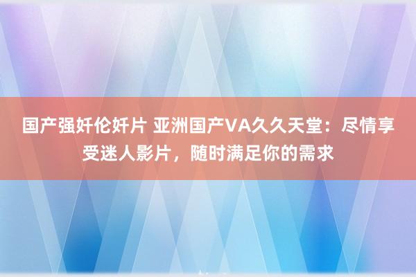 国产强奷伦奷片 亚洲国产VA久久天堂：尽情享受迷人影片，随时满足你的需求