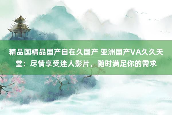 精品国精品国产自在久国产 亚洲国产VA久久天堂：尽情享受迷人影片，随时满足你的需求