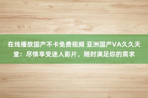 在线播放国产不卡免费视频 亚洲国产VA久久天堂：尽情享受迷人影片，随时满足你的需求