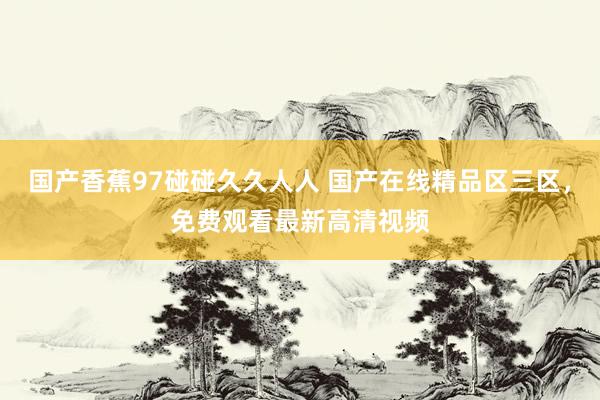 国产香蕉97碰碰久久人人 国产在线精品区三区，免费观看最新高清视频