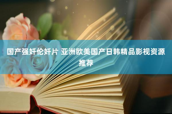国产强奷伦奷片 亚洲欧美国产日韩精品影视资源推荐