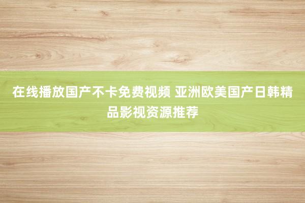 在线播放国产不卡免费视频 亚洲欧美国产日韩精品影视资源推荐