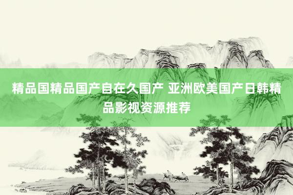 精品国精品国产自在久国产 亚洲欧美国产日韩精品影视资源推荐