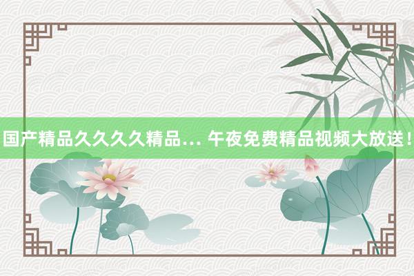 国产精品久久久久精品… 午夜免费精品视频大放送！