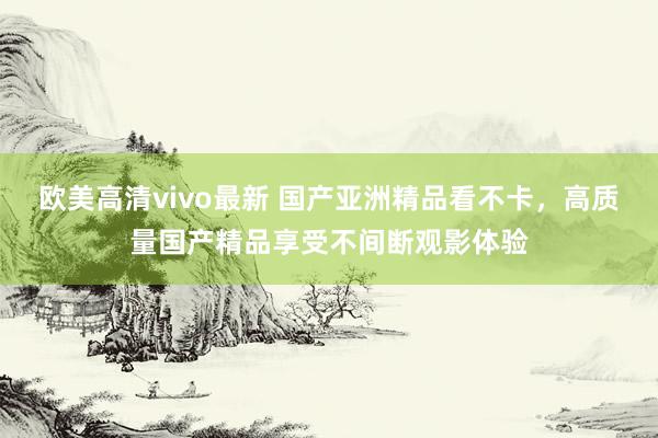 欧美高清vivo最新 国产亚洲精品看不卡，高质量国产精品享受不间断观影体验