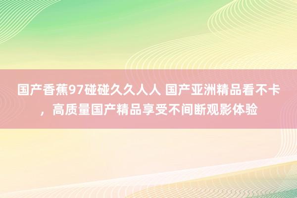 国产香蕉97碰碰久久人人 国产亚洲精品看不卡，高质量国产精品享受不间断观影体验