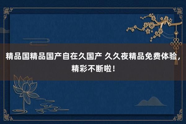 精品国精品国产自在久国产 久久夜精品免费体验，精彩不断啦！
