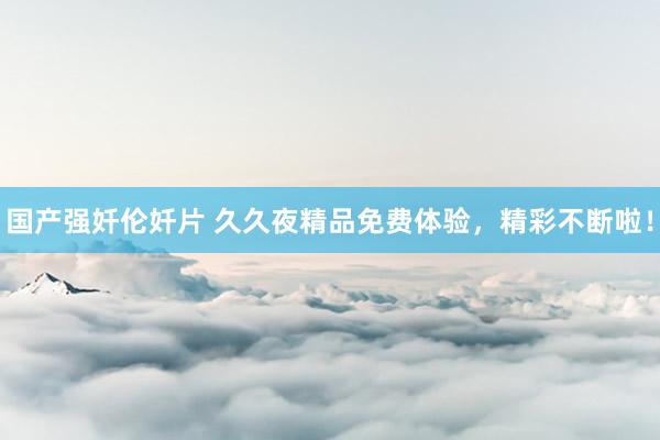 国产强奷伦奷片 久久夜精品免费体验，精彩不断啦！