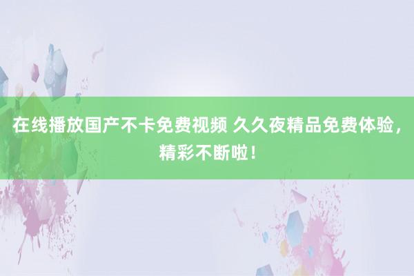 在线播放国产不卡免费视频 久久夜精品免费体验，精彩不断啦！