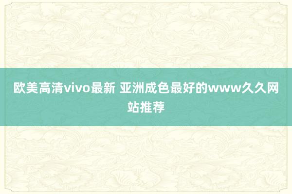 欧美高清vivo最新 亚洲成色最好的www久久网站推荐