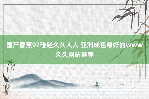 国产香蕉97碰碰久久人人 亚洲成色最好的www久久网站推荐