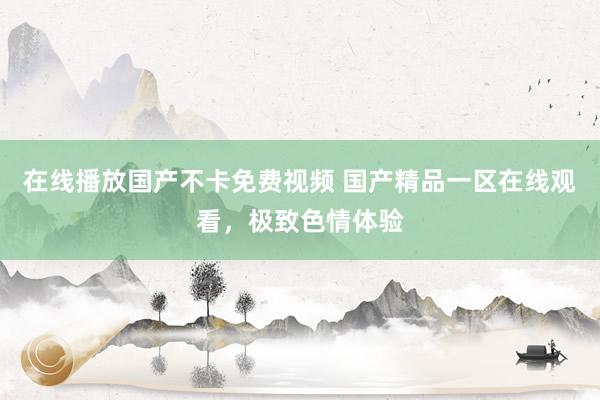 在线播放国产不卡免费视频 国产精品一区在线观看，极致色情体验